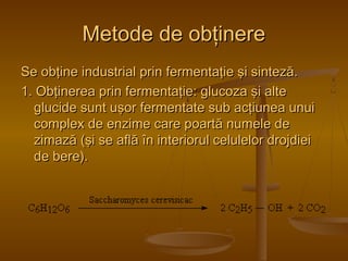 MMeettooddee ddee oobbţţiinneerree 
SSee oobbţţiinnee iinndduussttrriiaall pprriinn ffeerrmmeennttaaţţiiee şşii ssiinntteezzăă.. 
11.. OObbţţiinneerreeaa pprriinn ffeerrmmeennttaaţţiiee:: gglluuccoozzaa şşii aallttee 
gglluucciiddee ssuunntt uuşşoorr ffeerrmmeennttaattee ssuubb aaccţţiiuunneeaa uunnuuii 
ccoommpplleexx ddee eennzziimmee ccaarree ppooaarrttăă nnuummeellee ddee 
zziimmaazzăă ((şşii ssee aaffllăă îînn iinntteerriioorruull cceelluulleelloorr ddrroojjddiieeii 
ddee bbeerree)).. 
 