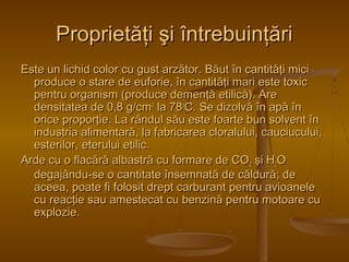 PPrroopprriieettăăţţii şşii îînnttrreebbuuiinnţţăărrii 
EEssttee uunn lliicchhiidd ccoolloorr ccuu gguusstt aarrzzăăttoorr.. BBăăuutt îînn ccaannttiittăăţţii mmiiccii 
pprroodduuccee oo ssttaarree ddee eeuuffoorriiee,, îînn ccaannttiittăăţţii mmaarrii eessttee ttooxxiicc 
ppeennttrruu oorrggaanniissmm ((pprroodduuccee ddeemmeennţţăă eettiilliiccăă)).. AArree 
ddeennssiittaatteeaa ddee 00,,88 gg//ccmm33 llaa 7788ooCC.. SSee ddiizzoollvvăă îînn aappăă îînn 
oorriiccee pprrooppoorrţţiiee.. LLaa rrâânndduull ssăăuu eessttee ffooaarrttee bbuunn ssoollvveenntt îînn 
iinndduussttrriiaa aalliimmeennttaarrăă,, llaa ffaabbrriiccaarreeaa cclloorraalluulluuii,, ccaauucciiuuccuulluuii,, 
eesstteerriilloorr,, eetteerruulluuii eettiilliicc.. 
AArrddee ccuu oo ffllaaccăărrăă aallbbaassttrrăă ccuu ffoorrmmaarree ddee CCOO22 şşii HH22OO 
ddeeggaajjâânndduu--ssee oo ccaannttiittaattee îînnsseemmnnaattăă ddee ccăălldduurrăă;; ddee 
aacceeeeaa,, ppooaattee ffii ffoolloossiitt ddrreepptt ccaarrbbuurraanntt ppeennttrruu aavviiooaanneellee 
ccuu rreeaaccţţiiee ssaauu aammeesstteeccaatt ccuu bbeennzziinnăă ppeennttrruu mmoottooaarree ccuu 
eexxpplloozziiee.. 
 