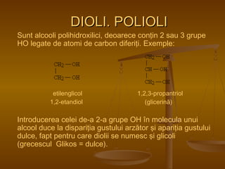 DDIIOOLLII.. PPOOLLIIOOLLII 
Sunt alcooli polihidroxilici, deoarece conţin 2 sau 3 grupe 
HO legate de atomi de carbon diferiţi. Exemple: 
etilenglicol 1,2,3-propantriol 
1,2-etandiol (glicerină) 
Introducerea celei de-a 2-a grupe OH în molecula unui 
alcool duce la dispariţia gustului arzător şi apariţia gustului 
dulce, fapt pentru care diolii se numesc şi glicoli 
(grecescul Glikos = dulce). 
 