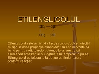 EETTIILLEENNGGLLIICCOOLLUULL 
Etilenglicolul este un lichid vâscos cu gust dulce, miscibil 
cu apa în orice proporţie. Amestecat cu apă serveşte ca 
lichid pentru radiatoarele automobilelor, pentru că 
asemenea amestecuri nu îngheaţă la temperaturi joase. 
Etilenglicolul se foloseşte la obţinerea firelor teron, 
conform reacţiei: 
 