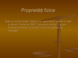 PPrroopprriieettăăţţii ffiizziiccee 
EEssttee uunn lliicchhiidd iinnccoolloorr vvââssccooss,, ccuu gguusstt dduullccee,, ssoolluubbiill îînn aappăă 
şşii aallccooooll.. FFiieerrbbee llaa 229900ooCC,, ddeeooaarreeccee aavvâânndd 33 ggrruuppee 
hhiiddrrooxxiill ffoorrmmeeaazzăă uunn nnuummăărr mmaarree ddee lleeggăăttuurrii ddee 
hhiiddrrooggeenn.. 
 