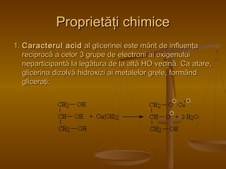 2 + 
PPrroopprriieettăăţţii cchhiimmiiccee 
11.. CCaarraacctteerruull aacciidd aall gglliicceerriinneeii eessttee mmăărriitt ddee iinnfflluueennţţaa 
rreecciipprrooccăă aa cceelloorr 33 ggrruuppee ddee eelleeccttrroonnii aaii ooxxiiggeennuulluuii 
nneeppaarrttiicciippaannttăă llaa lleeggăăttuurraa ddee llaa aallttăă HHOO vveecciinnăă.. CCaa aattaarree,, 
gglliicceerriinnaa ddiizzoollvvăă hhiiddrrooxxiizzii aaii mmeettaalleelloorr ggrreellee,, ffoorrmmâânndd 
gglliicceerraaţţii:: 
- 
- 
 