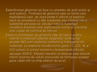 Esterificarea glicerinei se face cu amestec ddee aacciidd aazzoottiicc şşii 
aacciidd ssuullffuurriicc.. TTrriinniittrraattuull ddee gglliicceerriinnăă eessttee uunn lliicchhiidd ccaarree 
eexxppllooddeeaazzăă uuşşoorr,, ddee aacceeaa ppooaattee ffii uuttiilliizzaatt ccaa eexxpplloozziivv 
ddaaccăă ssee aammeesstteeccăă ccuu aallttee ssuubbssttaannţţee ssaauu îîmmbbiibbaatt îînnttrr--oo 
ssuubbssttaannţţăă ppoorrooaassăă ccaa:: ssiilliiccaattuull nnaattuurraall KKiieesseellgguurr,, 
rreezzuullttâânndd ddiinnaammiittaa ccaarree eexxppllooddeeaazzăă nnuummaaii îînn pprreezzeennţţaa 
uunneeii ccaappssee ddee ffuullmmiinnaatt ddee mmeerrccuurr.. 
EExxpplloozziiaa ttrriinniittrraattuulluuii ddee gglliicceerriinnăă eessttee ddee ffaapptt oo aarrddeerree 
iinntteerrnnăă aa mmoolleeccuulleeii ddaattoorriittăă ooxxiiggeennuulluuii ccoonnţţiinnuutt ddee 
ggrruuppeellee NNOO22 ccaarree ooxxiiddeeaazzăă ccaarrbboonnuull şşii hhiiddrrooggeennuull ddiinn 
mmoolleeccuullăă.. LLaa eexxpplloozziiee rreezzuullttăă nnuummaaii ggaazzee:: OO22,, CCOO22,, NN22 şşii 
HH22OO ccaarreeaauu îînn pprriimmuull mmoommeenntt oo tteemmppeerraattuurrăă rriiddiiccaattăă,, 
aapprrooaappee 33000000ooCC.. EEffeeccttuull mmeeccaanniicc aall eexxlloozziieeii eessttee ddaattoorraatt 
mmăărriirriiii eennoorrmmee ddee vvoolluumm pprroovvooccaattăă ddee ffoorrmmaarreeaa aacceessttoorr 
ggaazzee ccaallddee îînnttrr--uunn ttiimmpp eexxttrreemm ddee ssccuurrtt.. 
 