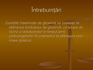 ÎÎnnttrreebbuuiinnţţăărrii 
CCaannttiittăăţţii îînnsseemmnnaattee ddee gglliicceerriinnăă ssee ffoolloosseesscc llaa 
oobbţţiinneerreeaa ttrriinniittrraattuulluuii ddee gglliicceerriinnăă,, ccaa aaddaaooss ddee 
rrăăcciirree aa rraaddiiaattooaarreelloorr îînn ttiimmppuull iieerrnniiii 
((aannttiiccoonnggeellaanntt)).. ÎÎnn ccoossmmeettiiccăă llaa oobbţţiinneerreeaa uunnoorr 
mmaassee ppllaassttiiccee.. 

