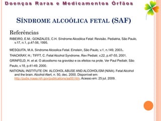 SÍNDROME ALCOÓLICA FETAL (SAF)
Referências
RIBEIRO, E.M.; GONZALES, C.H. Síndrome Alcoólica Fetal: Revisão. Pediatria, São Paulo,
   v.17, n.1, p.47-56, 1995.

MESQUITA, M.A. Sindrome Alcoolica Fetal. Einstein, São Paulo, v.1, n.149, 2003   .
THACKRAY, H.; TIFFT, C. Fetal Alcohol Syndrome. Rev Pediatr, v.22, p.47-55, 2001.
GRINFELD, H. et al. O alcoolismo na gravidez e os efeitos na prole. Ver Paul Pediatr, São
Paulo, v.18, p.41-49, 2000.
NATIONAL INSTITUTE ON ALCOHOL ABUSE AND ALCOHOLISM (NIAA). Fetal Alcohol
  and the brain. Alcohol Alert, n. 50, dec. 2000. Disponível em:
  http://pubs.niaaa.nih.gov/publications/aa50.htm. Acesso em: 25 jul. 2009.
 