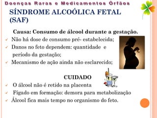 SÍNDROME ALCOÓLICA FETAL
    (SAF)
    Causa: Consumo de álcool durante a gestação.
   Não há dose de consumo pré- estabelecida;
   Danos no feto dependem: quantidade e
    período da gestação;
   Mecanismo de ação ainda não esclarecido;

                          CUIDADO
   O álcool não é retido na placenta
   Fígado em formação: demora para metabolização
   Álcool fica mais tempo no organismo do feto.
 