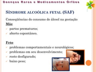 SÍNDROME ALCOÓLICA FETAL (SAF)
Conseqüências do consumo de álcool na gestação
Mãe
 partos prematuros;

 aborto espontâneo.



Feto
 problemas comportamentais e neurológicos;

 problemas em seu desenvolvimento;

 rosto desfigurado;

 baixo peso;
 