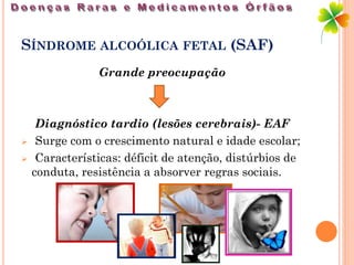 SÍNDROME ALCOÓLICA FETAL (SAF)
                Grande preocupação



     Diagnóstico tardio (lesões cerebrais)- EAF
    Surge com o crescimento natural e idade escolar;
    Características: déficit de atenção, distúrbios de
    conduta, resistência a absorver regras sociais.
 