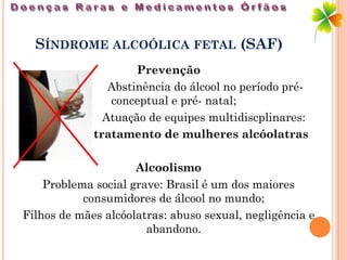 SÍNDROME ALCOÓLICA FETAL (SAF)
                     Prevenção
                Abstinência do álcool no período pré-
                conceptual e pré- natal;
               Atuação de equipes multidiscplinares:
             tratamento de mulheres alcóolatras

                     Alcoolismo
    Problema social grave: Brasil é um dos maiores
           consumidores de álcool no mundo;
Filhos de mães alcóolatras: abuso sexual, negligência e
                       abandono.
 