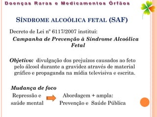 SÍNDROME ALCOÓLICA FETAL (SAF)
Decreto de Lei nº 6117/2007 institui:
 Campanha de Prevenção à Síndrome Alcoólica
                         Fetal

Objetivo: divulgação dos prejuízos causados ao feto
 pelo álcool durante a gravidez através de material
 gráfico e propaganda na mídia televisiva e escrita.

Mudança de foco
 Repressão e     Abordagem + ampla:
saúde mental    Prevenção e Saúde Pública
 