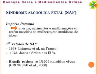 SÍNDROME ALCOÓLICA FETAL (SAF)

Império Romano
        abortos, natimortos e malformações em
 recém nascidos de mulheres consumidoras de
 álcool

    os
1     relatos de SAF:
   1968- Leimone et al. na França;
   1973- Jones e Smith nos EUA.

   Brasil: estima-se 1/1000 nascidos vivos
    (GRINFELD et al., 2000)
 
