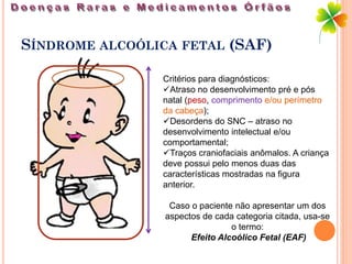 SÍNDROME ALCOÓLICA FETAL (SAF)

                Critérios para diagnósticos:
                Atraso no desenvolvimento pré e pós
                natal (peso, comprimento e/ou perímetro
                da cabeça);
                Desordens do SNC – atraso no
                desenvolvimento intelectual e/ou
                comportamental;
                Traços craniofaciais anômalos. A criança
                deve possui pelo menos duas das
                características mostradas na figura
                anterior.

                  Caso o paciente não apresentar um dos
                 aspectos de cada categoria citada, usa-se
                                 o termo:
                       Efeito Alcoólico Fetal (EAF)
 