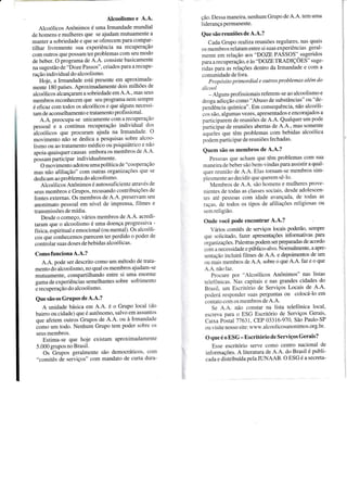 Alcoolismo e A.A.
Alcoólicos Anônimos é uma Irmandade mundial
de homens e mulheres que se ajudam mutuamente a
manter a sobriedade e que se oferecem para compar-
tilhar livremente sua experiência na recuperaçào
com outros que possam ter problemas com seu modo
de beber. O programa de A'A. consiste basicamente
na sugestão de "Doze Passos", criados para a recupe-
ração individual do alcoolismo.
Hoje, a Irmandade está presente em aproximada-
mente 180 países. Aproximadamente dois milhões de
alcoólicos alcançaram a sobriedade em 4.4., mas seus
membros reconhecem que seu programa nem sempre
é eficazcom todos os alcoólicos e que alguns neces:i-
tam de aconselhamento e tratamento profissional'
A.A. preocupa-se unicamente com a recuperaçio
pessoal i a contínua recuperação individual dos
ãlcoólicos que procuram ajuda na Irmandade o
movimento não se dedica a pesquisas sobre alcoo-
lismo ou ao tratamento médico ou psiquiátrico e nàtr
apoia quaisquer causas embora os membros de A.  '
possam participar individualmente.
O movimento adotou uma política de "coopeÍaçàL)
mas não afiliação" com outras organizações que se
dedicam ao problema do alcoolismo.
Alcoólicos Anônimos é autossuficiente atrar'és de
seus membros e Grupos, recusando contribuições de
fontes externas. Os membros de A.A. preservam seu
anonimato pessoal em nível de imprensa. filmes e
transmissões de mídia.
Desde o começo, vários membros de A'A acredi-
taram que o alcoolismo é uma doença progressir a -
física, áspiritual e emocional (ou mental). Os alcoó1i-
cos que conhecemos parecem ter perdido o poder de
controlar suas doses de bebidas alcoóiicas.
Comofunciona A.A.?
A.A. pode ser descrito como um método de trata-
mento do alcoolismo, no qual os membros ajudam-se
mutuamente, compartilhando entre si uma enorÍne
gama de experiências semelhantes sobre sofrimentcl
e recuperaçào do alcoolismo.
Que são os GruPos de A.A.?
A unidade básica em A.A' é o Grupo loca1 tdo
bairo ou cidade) que é autônomo, salvo em assunto-
que afetem outros Grupos de A.A. ou à lrn.randade
óo-o uto todo. Nenhum Grupo tem poder sobre os
seus membros.
Estima-se que hoje existam aproximadanente
5.000 grupos no Brasil.
Os Grupos geralmente são democráticos' con.t
"comitês de serviços" com mandato de curta dura-
ção. Dessa maneira, nenhum Grupo de A.A. tem uma
liderança permanente.
Que são reuniões de A.A.?
Cada Grupo rcalizareuniões regulares, nas quais
os membros relatam entre si suas experiências geral-
mente em relação aos "DOZE PASSOS" sugeridos
para a recuperação, e às "DOZE TRADIÇOES" suge-
ridas para as relações dentro da Irmandade e com a
cornunidade de fora.
Propósíto primordial e outros problemas além do
úlcool
- Al-uuns profissionais referem-se ao alcoolismo e
ilroga aàicção como "Abuso de substâncias" ou "de-
penãência química". Em consequência, não alcoóli-
cos são. algumas vezes, apresentados e encorajados a
participarem de reuniões de A.A. Qualquer um pode
participar de reuniões ahertas de A.A.' mas somente
àquelei que têm problemas com bebidas alcoólica
podem participar de reuniões fechadas.
Quem são os membros de A.A.?
Pes-soas que acham que têm problemas com sua
maneu'a de bebel são bem-vindas para assistir a qual-
quer reunião de A.A. Elas tornam-se membros sim-
piesmente ao decidir que querem sê-lo.
Ien.rbros de A.A. são homens e mulheres prove-
nientes cle todas as classes sociais. desde adolescen-
tes até pessoas com idade avançada. de todas as
raças. cle todos os tipos de atiliações religiosas ou
:em religião.
Onde você pode encontrar A.A.?
-ários comitês de serviços locais poderão, sempre
.I,re solicitado. fazer apresentações informativas para
organizaçÕes. Palestras podem ser preparadas de acordo
r-rrnl a flece SSidade e público-alvo. Normalmente, a apre-
sentàção incluirá filmes de A'A. e depoimentos de um
,-rL1 nlais membros de A.A' sobre o que A.A. Íàz e o que
..,. não t-az.
Procure por "Alcoólicos Anônimos" nas listas
teleiôr.ricas, Nas capitais e nas grandes cidades do
Brasil. r-rrn Escritório de Serviços Locais de A'A'
p.rderá responcler stlas perguntas ou colocá-lo em
aLrntato cotl os membros de A.A.
Se -... não constar na lista teleÍônica local,
escre a para o ESG Escritório de Serviços Gerais,
Caira Postal 11631. CEP 03316-970. São Paulo-SP
ou r isite nosso site: u.u'u .alcoolicosanonimos.org'br'
O que é o ESG - Escritório de Serviços Gerais?
Esse escritório serve conlo centro nacional de
intbrmações. A literatura de A.A. do Brasil é publi-
cada e distribuída pela JUNAAB. O ESG é a secreta-
l
 
