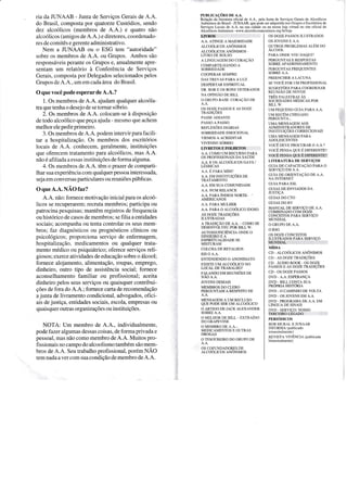 ria da JUNAAB - Junta de Serviços Gerais de A.A.
do Brasil, composta por quatorze Custódios, sendo
dez alcoólicos (membros de A.A.) e quatro não
alcoólicos (amigos de A.A.) e diretores, coordenado-
res de comitês e gerente administrativo.
Nem a ruNAAB ou o ESG tem "autoridade"
sobre os membros de A.A. ou Grupos. Ambos são
responsáveis perante os Grupos e, anualmente apre-
sentam um relatório à Conferência de ServiÇos
Gerais, composta por Delegados selecionados pelos
Grupos de 4.4., um em cada área do Brasil.
0 que você podeesperar de A.A.?
1. Os membros de A.A. ajudam qualquer alcoóla-
tra que teúa o desejo de se tornar sóbrio.
2. Os membros de A.A. colocam-se à disposição
de todo alcoólico que peça ajuda - mesmo que achem
melhor ele pedir primeiro.
3. Os membros de A.A. podem interyir para facili-
tar a hospitalizaçáo. Os membros dos escritórios
locais de A.A. conhecem, geralmente, instituições
que oferecem tratamento para alcoólicos, mas A.A.
não é afiliada a essas iastituições de forma alguma.
4. Os membros de A.A. têmoprazer de comparti-
lhar sua experiência com qualquerpessoa interessada,
seja em conversas particulares ou reuniões públicas.
OqueA.A.NLOtazZ
A.A. não: fornece motivação inicial para os alcoó-
licos se recuperarem; rccruta membros; participa ou
patrocina pesquisas; mantêm registros de frequencia
ou histórico de casos de membros; se filia a entidades
sociais; acompanha ou tenta controlar os seus mem-
bros; faz diagnósticos ou prognósticos clíniços ou
psicológicos; proporciona serviço de enfermagem,
hospitalização, medicamentos ou qualquer tÍata-
mento médico ou psiquiátrico; oferece serviços reli-
giosos; exerce atividades de educação sobre o álcool;
fomece alojamento, alimentação, roupas, emprego,
dinheiro, outoo tipo de assistência social; fornece
aconselhamento familiar ou profissional; aceita
dinheiro pelos seus serviços ou quaisquer contribui-
ções de fora do A.A.; fornece carta de recomendação
a junta de livramento condicional, advogados, ofici-
ais dejustiça, entidades sociais, escola, empresas ou
quaisquer outras organizações ou instituições.
NOTA: Um membro de 4.4., individualmente,
pode fazer algumas dessas coisas, de forma privada e
pessoal, mas não como membro de A.A. Muitos pro-
fissionais no campo do alcoolismotambém sãomem-
bros de A.A. Seuüabalho profissional, porém NÃO
tem nada a ver com sua condição de membro de A.A.
rurlrclçÕrs oo,l.,t.
Relação da literatura oficial de A.A.. pela Junta de Scrviços Gerajs de Alcoólicos
Anônimos do Brasil - JUNAAB. que pode ser adquirida nos Grupos e Escritórios cle
ServiÇos Locais de A.A. na sua cidade ou na nossa loja virtual no site oficial dc
Alcoólicos Anôoimos - www.alcooiicosanonimos.org.br/loja
OS DOZE PASSOS ILUSTRADOS
os rovENs E A.A.
ourRos PRoBLEues alÉtr'r oo
ALCOOL
PARA ONDE VOU DAQUI']
PERGUNTAS E RISPOSTAS
SOBRE APADRINHAIVIENTO
PERGUNTAS FREQUENTES
SOBRE A,A.
PREENCHER A LACUNA
sp vocÊ r'on uu PROFISSIoNAT
SUGESTÕES PARA COORDENAR
REUNIÃo DE NoVoS
rnÊs eet-esrnq.§ Às
SOCIEDADES MEDICAS POR
BILL W,
LIM PEQUENO CUIA PARA A.A,
uM necÉN,t-cHEo,A.oo
PERGUNTA..,
UMA MENSACEM AOS
ADMINISTRADORES DE
INSTITUIÇOES CORRECIONAIS
UMA MENSAGEM PARA
ADOLESCENTES
vocÊ ogvr pnocuRAR o A.A.?
VoCÊ PENSA QUE É DIFERENTE?
vocÊ peNse eur É orrnBltmr
LITERATURA DE SERVIÇOS
GUIA DE CAPACITAÇÃO PARA O
SERVIÇO EM A,A,
CUIA DE ORIENTAÇÂO DE A,A,
NA INTERNET
GUIA PARA ESL
GUIAS DE ENVIADOS DA
ruSTIÇA
GUIAS DO CTO
GUIAS DO RV
MANUAL DE SERVIÇO DE A,A.
COMBINADO COM DOZE
CONCE]TOS PARA SERVIÇO
MUNDIAL
O GRUPO DE A,A.
O RSG
OS DOZE CONCEITOS
TLUSTRADOS PARA SERVIÇO
MUNDIAL
ndor,l
cn - ll.coór.rcos .u.rôNllros
CD. As DoZE TRADIÇÕES
cD ÁuDIo BooK - os DozE
PAssos f As DolE rR ADIÇôFS
CD. OS DOZE PASSOS
DVD - A.A. ESPERANÇA
DVD - BrLL CONTA SUA
PROPRIA HISTORIA
DVD - O CAMINHO DE VOLTA
DVD - OS JOVENS EM A.A.
DVD PROGRAMADEA.A.EM
r-Írvcue or sn,qts
DVD - SERVIÇO| NOSSO
TERCE]RO LEGADO
prnróorcos
BOB MURAL E JUNAAB
INFORN1A (publjcado
tÍimesÍrâlmente )
REvISTA VIVÉNCIA (publicada
bi!neslralmenle)
A.A, AT]NGE A MAIORIDADE
arcoór-rcos aNôNrrrros
eLcoóLrcos aNôNruos,
LIVRO DE BOLSO
A LTNCUAGEM Do cona.çÃo
COMPARTILHANDO A
SOBRIEDADE
COOPERAR SEMPRE
DAS TREVAS PARA A LUZ
DESPERTAR ESPIRITUAL
DR, BOB E OS BONS VETERANOS
NA oPINIÃo DE BILL
O GRUPO BASE: CORAÇÃO DE
OS DOZE PASSOS E AS DOZE
TRADIÇÕES
PASSE ADIANTE
PASSO A PASSO
nrrlnxôps orÁnns
SOBRTEDADE EMOCIONAI
VIEIV{OS A ACREDITAR
vtvrNoo sóeRro
LIVR-ETOS E FOLHETOS
A,A. COMO UM RECLRSO PARA
OS PROFISSIONAIS DA SAUDE
A.A. E os ALCoóLrcos cAYS /
r-Ésercas
e.e. É pane rrrrntt
A.A, EM INSTITUIÇÕES DE
TRATAMENTO
A.A, EM SUA COML]NIDADE
A.A, NUM RELANCE
e.,A.. p,q.RA ÍNoros NoRTE- '
AMER]CANOS
A-4, PARA MULHER
A.A. PARA o ,qlcoórrco rooso
AS DOZE TRADIÇÕES
ILUSTRADAS
A TRADrÇÃo DE A.A. coMo sE
DESENVOLVEU POR BILL W.
autossuprctÊNcrA oNDE o
DINHEIRO E A
ESPIRITUALIDADE SE
MISTURAM
COLCHA DE RETALHOS
EIS O A,A,
ENTENDENDO O ANONIMATO
ExrsrE uM ALCoór-rco No
LOCAL DE TRAB,LHO?
FAT.ANrio EM REUNIôEs DE
NÃo A.A.
JOVENS DEMAIS
MEMBROS DO CLERO
PERGUhTAM A RESPEITO DE
MF,NSAGF-M A I]M RF,CI-I]SO
euE PoDE sER ul,r eLcoóLrco
O ARTIGO DE JACK ALEXANDER
SOBRE A.A.
o MELHoR DE BIt-t- gxrR,qÍoo
DO GRAPEVINE
O MEMBRO DE A,A,_
MEDICAMENTOS E OUTRAS
DROGAS
O TESOIIRETRO DO GRTIPO DE
OS COFUNDADORES DE
ALCoóLrcos ANôNrMos
 