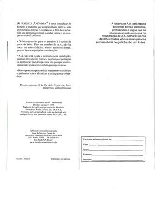 Arcoól-Icos AuôNnraos@ é u*u Irmandade de
homens e mulheres que compartilham, entre si, suas
experiências, forças e esperanças, a fim de resolve-
rem seu problema comum e ajudar outros a se recu-
peraremdo alcoolismo.
. O único requisito para ser membro é o desejo de
parar de beber. Para ser membro de A.4., não há
taxas ou mensalidades; somos autossuficientes,
graças às nossas próprias contribuições.
. A.A. não está ligada a nenhuma seita ou religião,
nenhum movimento político, nenhuma organização
ou instituição; não deseja entrar em qualquer contro-
vérsia; não apoia nem combate quaisquer causas.
. Nosso propósito primordial é mantermo-nos sóbrios
e ajudarmos outros alcoólicos a alcançarem a sobrie-
dade.
Direitos autorais @ de The A.A. Grapevine, Inc.;
reimpresso com permissão
Alcoólicos Anônimos em sua Comunidade
Direitos autorais O 1966
Traduzido do inglês com permissão de Alcoholics
A t t o n t n t o us Wo r I d S e n- i c e.s. I ttc. (A. A. W. S. )
Nenhuma parte desta tradução pode ser duplicada sob
qualquer forma. sem permissão escrita de A.A.W.S., Inc.
Publicado com autorização pela
Junta de Serviços Gerais de
Alcoólicos Anônimos do Brasil - JUNAAB
Caixa Postal 71631 - CEP 033 16-970
São Paulo/SP - Brasil
www.alcoolicosanonimos.org.br
100.000 09/2018 IMPRESSO NO BRASIL
A história de A.A. está repleta
de nomes de não-alcoólicos,
profissionais e leigos, que se
interessaram pelo programa de
recuperação de 4.4.. Milhares de nós
devemos nossas vidas a essas pessoas
e nossa dívida de gratidão não tem limites.
Escritórios de Serviços Locais de:-
Fone: (-)
Grupo:
 