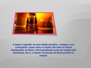 A seguir à ingestão de uma bebida alcoólica, o sangue e, por conseguinte, quase todos os órgãos são mais ou menos impregnados de álcool. Esta impregnação pode ser medida pela alcoolemia, isto é, o número de gramas de álcool por litro no sangue.