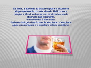 Em jejum, a absorção do álcool é rápida e a alcoolemia atinge rapidamente um valor elevado. Bebido com a refeição, o álcool mistura-se com os alimentos, sendo absorvido mais lentamente, e a alcoolemia é mais baixa. Podemos distinguir duas formas de alcoolismo: o alcoolismo agudo ou embriaguez e o alcoolismo crónico ou etilismo. 