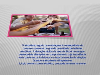 O alcoolismo agudo ou embriaguez é consequência do consumo ocasional de grande quantidade de bebidas alcoólicas. A elevação rápida da taxa de álcool no sangue desencadeia alterações no comportamento cuja importância varia conforme os indivíduos e a taxa de alcoolemia atingida. Quando a alcoolemia ultrapassa os 3,4 g/l, ocorre o coma alcoólico, que pode terminar na morte.