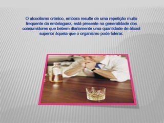 O alcoolismo crónico, embora resulte de uma repetição muito frequente da embriaguez, está presente na generalidade dos consumidores que bebem diariamente uma quantidade de álcool superior àquela que o organismo pode tolerar. 