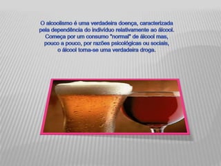 O alcoolismo é uma verdadeira doença, caracterizada pela dependência do indivíduo relativamente ao álcool. Começa por um consumo "normal" de álcool mas, pouco a pouco, por razões psicológicas ou sociais, o álcool torna-se uma verdadeira droga.