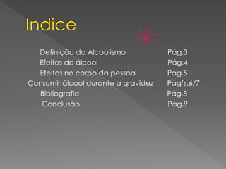 Definição do Alcoolismo Pág.3
Efeitos do álcool Pág.4
Efeitos no corpo da pessoa Pág.5
Consumir álcool durante a gravidez Pág’s.6/7
Bibliografia Pág.8
Conclusão Pág.9
 