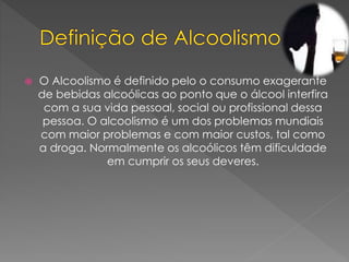  O Alcoolismo é definido pelo o consumo exagerante
de bebidas alcoólicas ao ponto que o álcool interfira
com a sua vida pessoal, social ou profissional dessa
pessoa. O alcoolismo é um dos problemas mundiais
com maior problemas e com maior custos, tal como
a droga. Normalmente os alcoólicos têm dificuldade
em cumprir os seus deveres.
 