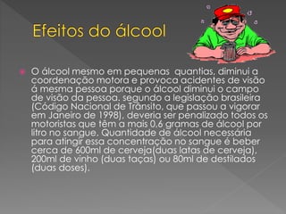  O álcool mesmo em pequenas quantias, diminui a
coordenação motora e provoca acidentes de visão
á mesma pessoa porque o álcool diminui o campo
de visão da pessoa. segundo a legislação brasileira
(Código Nacional de Trânsito, que passou a vigorar
em Janeiro de 1998), deveria ser penalizado todos os
motoristas que têm a mais 0,6 gramas de álcool por
litro no sangue. Quantidade de álcool necessária
para atingir essa concentração no sangue é beber
cerca de 600ml de cerveja(duas latas de cerveja),
200ml de vinho (duas taças) ou 80ml de destilados
(duas doses).
 