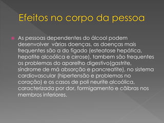  As pessoas dependentes do álcool podem
desenvolver várias doenças, as doenças mais
frequentes são a do fígado (esteatose hepática,
hepatite alcoólica e cirrose), tambem são frequentes
os problemas do aparelho digestivo(gastrite,
síndrome de má absorção e pancreatite), no sistema
cardiovascular (hipertensão e problemas no
coração) e os casos de poli neurite alcoólica,
caracterizada por dor, formigamento e cãibras nos
membros inferiores.
 