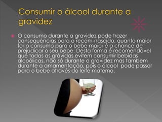  O consumo durante a gravidez pode trazer
consequências para o recém-nascido, quanto maior
for o consumo para o bebe maior é a chance de
prejudicar o seu bebe. Desta forma é recomendável
que todas as grávidas evitem consumir bebidas
alcoólicas, não só durante a gravidez mas tambem
durante a amamentação, pois o álcool pode passar
para o bebe através do leite materno.
 