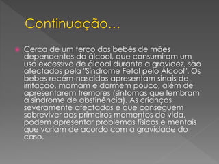  Cerca de um terço dos bebés de mães
dependentes do álcool, que consumiram um
uso excessivo de álcool durante a gravidez, são
afectados pela "Síndrome Fetal pelo Álcool". Os
bebes recém-nascidos apresentam sinais de
irritação, mamam e dormem pouco, além de
apresentarem tremores (sintomas que lembram
a síndrome de abstinência). As crianças
severamente afectadas e que conseguem
sobreviver aos primeiros momentos de vida,
podem apresentar problemas físicos e mentais
que variam de acordo com a gravidade do
caso.
 