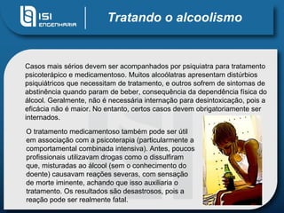 Tratando o alcoolismo Casos mais sérios devem ser acompanhados por psiquiatra para tratamento psicoterápico e medicamentoso. Muitos alcoólatras apresentam distúrbios psiquiátricos que necessitam de tratamento, e outros sofrem de sintomas de abstinência quando param de beber, consequência da dependência física do álcool. Geralmente, não é necessária internação para desintoxicação, pois a eficácia não é maior. No entanto, certos casos devem obrigatoriamente ser internados.  O tratamento medicamentoso também pode ser útil em associação com a psicoterapia (particularmente a comportamental combinada intensiva). Antes, poucos profissionais utilizavam drogas como o dissulfiram que, misturadas ao álcool (sem o conhecimento do doente) causavam reações severas, com sensação de morte iminente, achando que isso auxiliaria o tratamento. Os resultados são desastrosos, pois a reação pode ser realmente fatal.  