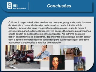 Conclusões O álcool é responsável, além de diversas doenças, por grande parte dos atos de violência e dos acidentes dos mais variados, desde trânsito até de trabalho.  Apesar das suas conseqüências desastrosas, o ato de beber é considerado parte fundamental do convívio social, dificultando as campanhas (muito aquém do necessário) de conscientização. No extremo do ato de beber, encontramos os alcoólatras, dependentes do álcool que devem contar com o apoio e compreensão da sociedade para sua recuperação, que deve abandonar o preconceito e tratá-los com respeito.  