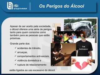 Os Perigos do Álcool Apesar de ser aceito pela sociedade, o álcool oferece uma série de perigos tanto para quem consome como também para as pessoas que estão próximas. Grande parte dos: acidentes de trânsito,  estão ligados ao uso excessivo do álcool. arruaças,  comportamentos anti-sociais,  violência doméstica e ruptura de relacionamento 