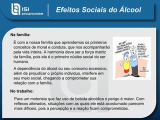 Efeitos Sociais do Álcool Na família: É com a nossa família que aprendemos os primeiros conceitos de moral e conduta, que nos acompanharão pela vida inteira. A harmonia deve ser a força matriz da família, pois ela é o primeiro núcleo social do ser humano.  A dependência do álcool ou seu consumo excessivo, além de prejudicar o próprio individuo, interfere em seu meio social, chegando a comprometer sua relação com a família. No trabalho: Para um motorista que faz uso de bebida alcoólica o perigo é maior. Com reflexos alterados, situações com as quais ele está acostumado parecem mais difíceis, pois a percepção e a reação ficam comprometidas. 