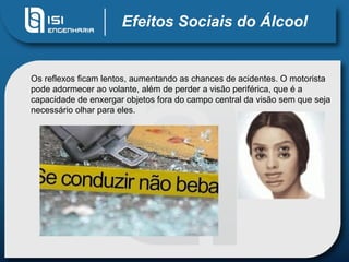 Efeitos Sociais do Álcool Os reflexos ficam lentos, aumentando as chances de acidentes. O motorista pode adormecer ao volante, além de perder a visão periférica, que é a capacidade de enxergar objetos fora do campo central da visão sem que seja necessário olhar para eles. 