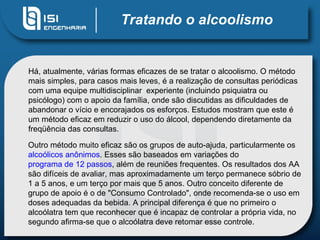 Tratando o alcoolismo Há, atualmente, várias formas eficazes de se tratar o alcoolismo. O método mais simples, para casos mais leves, é a realização de consultas periódicas com uma equipe multidisciplinar  experiente (incluindo psiquiatra ou psicólogo) com o apoio da família, onde são discutidas as dificuldades de abandonar o vício e encorajados os esforços. Estudos mostram que este é um método eficaz em reduzir o uso do álcool, dependendo diretamente da freqüência das consultas.  Outro método muito eficaz são os grupos de auto-ajuda, particularmente os  alcoólicos anônimos . Esses são baseados em variações do  programa de 12 passos , além de reuniões frequentes. Os resultados dos AA são difíceis de avaliar, mas aproximadamente um terço permanece sóbrio de 1 a 5 anos, e um terço por mais que 5 anos. Outro conceito diferente de grupo de apoio é o de "Consumo Controlado", onde recomenda-se o uso em doses adequadas da bebida. A principal diferença é que no primeiro o alcoólatra tem que reconhecer que é incapaz de controlar a própria vida, no segundo afirma-se que o alcoólatra deve retomar esse controle.  