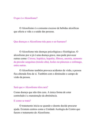 O que é o Alcoolismo?


     O Alcoolismo é o consumo excesso de bebidas alcoólicas
que afecta a vida e a saúde das pessoas.


Que doenças o Alcoolismo trás para o ser humano?


      O Alcoolismo trás doenças psicológicas e fisiológicas. O
alcoolismo por si já é uma doença grave, mas pode provocar
outras como: Cirrose, hepática, hepatite, fibrose, anemia, aumento
da pressão sanguínea (tensão alta), lesões no pâncreas e estômago,
entre outras.
      O Alcoolismo também provoca acidentes de visão, a pessoa
fica alterada fora de si. Também com o diminuído o campo de
visão da pessoa.


Será que o Alcoolismo têm cura?
Como doença que não têm cura. A única forma de estar
controlado é a manutenção da abstinência.
E como se trata?
     O tratamento inicia-se quando o doente decide procurar
ajuda. Existem centros como a Unidade Acologia do Centro que
fazem o tratamento do Alcoolismo.
 