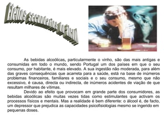 Efeitos  secundarios  do  álcool As bebidas alcoólicas ,  particularmente o vinho, são das mais antigas e consumidas em todo o mundo, sendo Portugal um dos países em que o seu consumo, por habitante, é mais elevado. A sua ingestão não moderada, para além das graves consequências que acarreta para a saúde, está na base de inúmeros problemas financeiros, familiares e sociais e o seu consumo, mesmo que não excessivo, é causa, directa ou indirecta, de inúmeros acidentes de viação de que resultam milhares de vítimas. Devido ao efeito que provocam em grande parte dos consumidores, as bebidas alcoólicas são muitas vezes tidas como estimulantes que activam os processos físicos e mentais. Mas a realidade é bem diferente: o álcool é, de facto, um depressor que prejudica as capacidades psicofisiologias mesmo se ingerido em pequenas doses. 