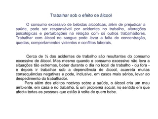 Trabalhar sob o efeito de álcool   O consumo excessivo de bebidas alcoólicas, além de prejudicar a saúde, pode ser responsável por acidentes no trabalho, alterações psicológicas e perturbações na relação com os outros trabalhadores. Trabalhar com álcool no sangue pode levar a falta de concentração, quedas, comportamentos violentos e conflitos laborais.   Cerca de ¼ dos acidentes de trabalho são resultantes do consumo excessivo de álcool. Mas mesmo quando o consumo excessivo não leva a situações tão extremas, beber durante o dia no local de trabalho - ou fora - e depois ir trabalhar sob a dependência de álcool, acarreta muitas consequências negativas e pode, inclusive, em casos mais sérios, levar ao despedimento do trabalhador. Para além dos efeitos nocivos sobre a saúde, o álcool cria um mau ambiente, em casa e no trabalho. É um problema social, no sentido em que afecta todas as pessoas que estão à volta de quem bebe. 