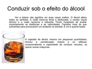 Conduzir sob o efeito do álcool Ver a dobrar não significa ver duas vezes melhor. O álcool altera todos os sentidos. A visão torna-se lenta e desfocada, o campo visual diminui e a visão nocturna é reduzida. Ficam incapazes de avaliar correctamente as distâncias e as velocidades. Factores mais do que suficientes para provocarem um acidente na estrada. E um é quanto baste. A ingestão de álcool, mesmo em pequenas quantidades, diminui a coordenação motora e os reflexos, comprometendo a capacidade de conduzir veículos, ou operar outras máquinas.  
