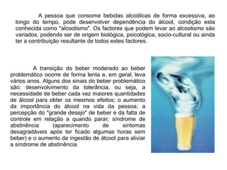 A pessoa que consome bebidas alcoólicas de forma excessiva, ao longo do tempo, pode desenvolver dependência do álcool, condição esta conhecida como "alcoolismo". Os factores que podem levar ao alcoolismo são variados, podendo ser de origem biológica, psicológica, socio-cultural ou ainda ter a contribuição resultante de todos estes factores.  A transição do beber moderado ao beber problemático ocorre de forma lenta e, em geral, leva vários anos. Alguns dos sinais do beber problemático são: desenvolvimento da tolerância, ou seja, a necessidade de beber cada vez maiores quantidades de álcool para obter os mesmos efeitos; o aumento da importância do álcool na vida da pessoa; a percepção do "grande desejo" de beber e da falta de controle em relação a quando parar; síndrome de abstinência (aparecimento de sintomas desagradáveis após ter ficado algumas horas sem beber) e o aumento da ingestão de álcool para aliviar a síndrome de abstinência. 
