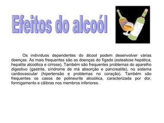 Os indivíduos dependentes do álcool podem desenvolver várias doenças. As mais frequentes são as doenças do fígado (esteatose hepática, hepatite alcoólica e cirrose). Também são frequentes problemas do aparelho digestivo (gastrite, síndrome de má absorção e pancreatite), no sistema cardiovascular (hipertensão e problemas no coração). Também são frequentes os casos de polineurite alcoólica, caracterizada por dor, formigamento e cãibras nos membros inferiores.  Efeitos do alcoól 