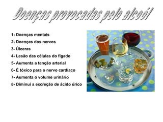 Doenças provocadas pelo alcoól 1- Doenças mentais  2- Doenças dos nervos  3- Úlceras  4- Lesão das células do fígado 5- Aumenta a tenção arterial  6- É tóxico para o nervo cardíaco 7- Aumenta o volume urinário 8- Diminui a excreção de ácido úrico  