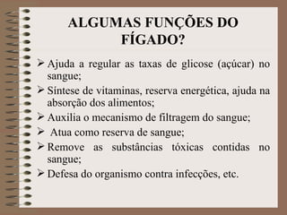 ALGUMAS FUNÇÕES DO
           FÍGADO?
 Ajuda a regular as taxas de glicose (açúcar) no
  sangue;
 Síntese de vitaminas, reserva energética, ajuda na
  absorção dos alimentos;
 Auxilia o mecanismo de filtragem do sangue;
 Atua como reserva de sangue;
 Remove as substâncias tóxicas contidas no
  sangue;
 Defesa do organismo contra infecções, etc.
 