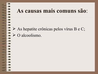 As causas mais comuns são:

 As hepatite crônicas pelos vírus B e C;
 O alcoolismo.
 