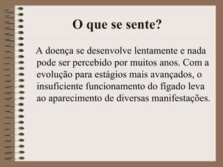 O que se sente?
A doença se desenvolve lentamente e nada
pode ser percebido por muitos anos. Com a
evolução para estágios mais avançados, o
insuficiente funcionamento do fígado leva
ao aparecimento de diversas manifestações.
 