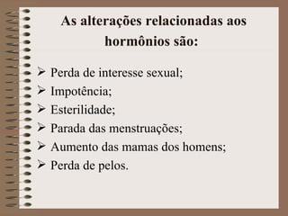 As alterações relacionadas aos
          hormônios são:

 Perda de interesse sexual;
 Impotência;
 Esterilidade;
 Parada das menstruações;
 Aumento das mamas dos homens;
 Perda de pelos.
 