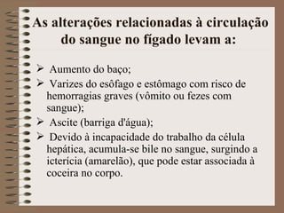 As alterações relacionadas à circulação
     do sangue no fígado levam a:
 Aumento do baço;
 Varizes do esôfago e estômago com risco de
 hemorragias graves (vômito ou fezes com
 sangue);
 Ascite (barriga d'água);
 Devido à incapacidade do trabalho da célula
 hepática, acumula-se bile no sangue, surgindo a
 icterícia (amarelão), que pode estar associada à
 coceira no corpo.
 