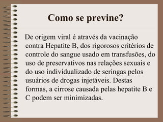 Como se previne?
De origem viral é através da vacinação
contra Hepatite B, dos rigorosos critérios de
controle do sangue usado em transfusões, do
uso de preservativos nas relações sexuais e
do uso individualizado de seringas pelos
usuários de drogas injetáveis. Destas
formas, a cirrose causada pelas hepatite B e
C podem ser minimizadas.
 
