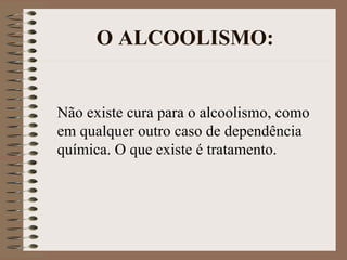 O ALCOOLISMO:


Não existe cura para o alcoolismo, como
em qualquer outro caso de dependência
química. O que existe é tratamento.
 